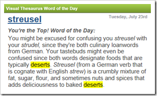 You're the Top! Word of the Day: streusel. You might be excused for confusing you streusel with your strudel, since they're both culinary loanwords from German. Your tastebuds might even be confused since both words designate foods that are typically deserts. Streusel (from a German verb that is cognate with English strew) is a crumbly mixture of fat, sugar, flour, and sometimes nuts and spices that adds deliciousness to baked deserts. – Visual Thesaurus, 23 July 2013