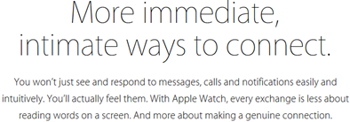 More immediate, intimate ways to connect. You won’t just see and respond to messages, calls, and notifications easily and intuitively. You’ll actually feel them. With Apple Watch, every exchange is less about reading words on a screen. And more about making a genuine connection.