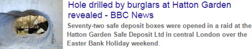 Hole drilled by burglars at Hatton Garden revealed. Seventy-two safe deposit boxes were opened in a raid at the Hatton Garden Safe Deposit Ltd in central London over the Easter Bank Holiday weekend. – BBC News, 22 April 2015