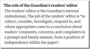 The role of the Guardian’s readers’ editor. The readers’ editor is the Guardian's internal ombudsman. The job of the readers’ editor is “to collect, consider, investigate, respond to, and where appropriate come to a conclusion about readers’ comments, concerns, and complaints in a prompt and timely manner, from a position of independence within the paper”.