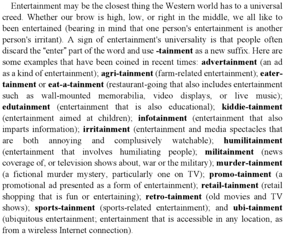 –tainment neologisms in WordSpy: agritainment, eatertainment o eat-a-tainment, kiddietainment, humilitainment, militainment, murdertainment, promotainment, retailtainment, retrotainment, sportstainment, ubitainment