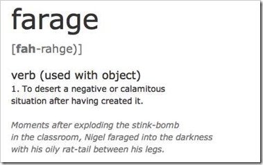 farage verb (used with object) 1. To desert a negative or calamitous situation after having created it. “Moments after exploding the stink-bomb in the classroom, Nigel faraged into the darkness with his oli rat-tail between his legs”