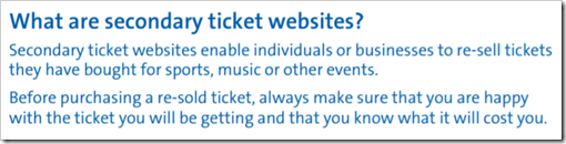 What are secondary ticket websites? Secondary ticket websites enable individuals or businesses to re-sell tickets they have bought for sports, music or other events. Before purchasing a re-sold ticket, always make sure that you are happy with the ticket you will be getting and that you know what it will cost you. – www.gov.uk