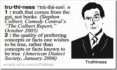 truthiness 1) truth that comes from the gut, not books (Stephen Colbert, Comedy Central’s “The Colbert Report”, October 2005) 2) the quality of preferring concepts or facts one wishes to be true, rather than concepts or facts known to be true (American Dialect Society, January 2006)