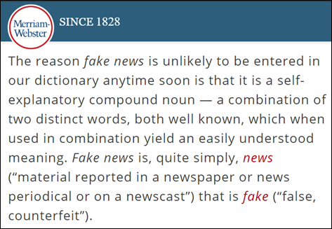 The reason fake news is unlikely to be entered in our dictionary anytime soon is that it is a self-explanatory compound noun — a combination of two distinct words, both well known, which when used in combination yield an easily understood meaning. Fake news is, quite simply, news (“material reported in a newspaper or news periodical or on a newscast”) that is fake (“false, counterfeit”).
