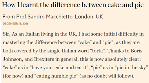 Sir, As an Italian living in the UK, I had some initial difficulty in mastering the difference between “cake” and “pie”, as they are both covered by the single Italian word “torta”. Thanks to Boris Johnson, and Brexiters in general, this is now absolutely clear: “cake” as in “have your cake and eat it”, “pie” as in “pie in the sky” (for now) and “eating humble pie” (as no doubt will follow).