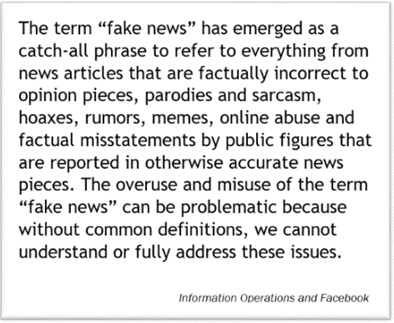 The term “fake news” has emerged as a catch-all phrase to refer to everything from news articles that are factually incorrect to opinion pieces, parodies and sarcasm, hoaxes, rumors, memes, online abuse and factual misstatements by public figures that are reported in otherwise accurate news pieces. The overuse and misuse of the term “fake news” can be problematic because without common definitions, we cannot understand or fully address these issues.