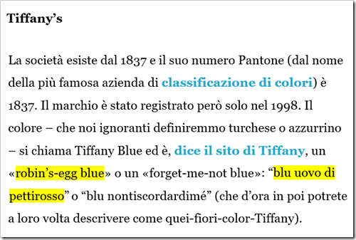 Tiffany’s –  La società esiste dal 1837 e il suo numero Pantone (dal nome della più famosa azienda di classificazione di colori) è 1837. Il marchio è stato registrato però solo nel 1998. Il colore – che noi ignoranti definiremmo turchese o azzurrino – si chiama Tiffany Blue ed è, dice il sito di Tiffany, un «robin’s-egg blue» o un «forget-me-not blue»: “blu uovo di pettirosso” o “blu nontiscordardimé” (che d’ora in poi potrete a loro volta descrivere come quei-fiori-color-Tiffany). 