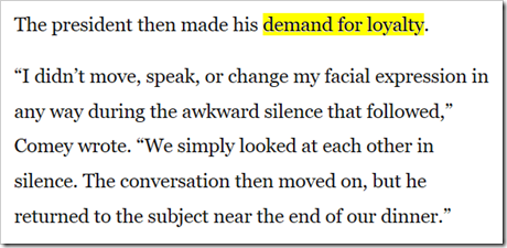 The president then made his demand for loyalty. “I didn’t move, speak, or change my facial expression in any way during the awkward silence that followed,” Comey wrote. “We simply looked at each other in silence. The conversation then moved on, but he returned to the subject near the end of our dinner.”