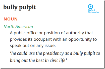 bully pulpit  [North American] A public office or position of authority that provides its occupant with an opportunity to speak out on any issue – ‘he could use the presidency as a bully pulpit to bring out the best in civic life’