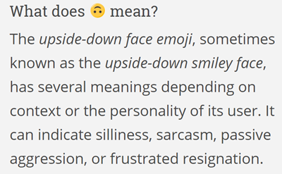 The upside-down face emoji, sometimes known as the upside-down smiley face, has several meanings depending on context or the personality of its user. It can indicate silliness, sarcasm, passive aggression, or frustrated resignation. Outside of these, this emoji can be used for even still more ambiguous emotions.