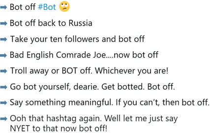 Bot off #bot – bot off back to Russia – Take your ten followers and bot off – Bad English Comrade Joe… now bot off – Go  bot yourself, dearie. Get botted. Bot off. – Say something meaningful. If you can’t, then bot off.  – Troll away or bot off, whichever you are