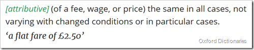 attributive (of a fee, wage, or price) the same in all cases, not varying with changed conditions or in particular cases. ‘a flat fare of £2.50’