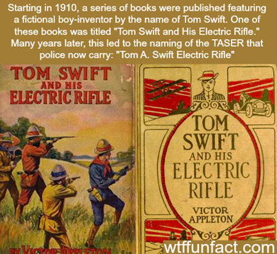 Starting in 1910, a series of books were published featuring a fictional boy-inventor by the name of Tom Swift. One of these books was titled “Tom Swift and His Electric Rifle”. Many years later, this led to the naming of the TASER that police now carry: “Tom A. Swift Electric Rifle”