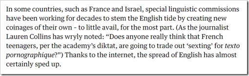 In some countries, such as France and Israel, special linguistic commissions have been working for decades to stem the English tide by creating new coinages of their own – to little avail, for the most part. (As the journalist Lauren Collins has wryly noted: “Does anyone really think that French teenagers, per the academy’s diktat, are going to trade out ‘sexting’ for texto pornographique?”) Thanks to the internet, the spread of English has almost certainly sped up.
