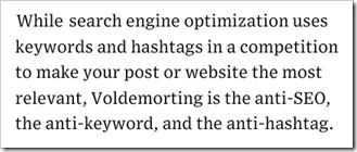 While search engine optimization uses keywords and hashtags in a competition to make your post or website the most relevant, Voldemorting is the anti-SEO, the anti-keyword, and the anti-hashtag.