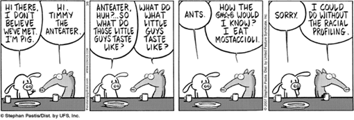 Pig: “Anteater? So, what do those little guys taste like” –Timmy: “What do what little guys taste like?” – Pig: “Ants” – Timmy: “How the hell would I kno? I eat mostaccioli”