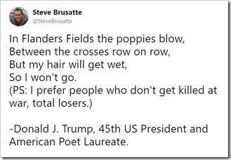 In Flanders Fields the poppies blow, Between the crosses row on row, But my hair will get wet, So I won't go. (PS: I prefer people who don't get killed at war, total losers.) - Donald J. Trump, 45th US President and American Poet Laureate.