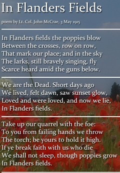 In Flanders' fields the poppies blow / Between the crosses, row on row, / That mark our place: and in the sky / The larks, still bravely singing, fly / Scarce heard amid the guns below. / We are the dead. Short days ago / We lived, felt dawn, saw sunset glow, / Loved and were loved, and now we lie / In Flanders' fields.