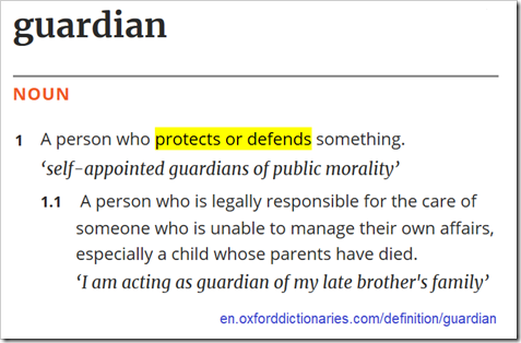 guardian in Oxford Dictionaries: 1 A person who protects or defends something.  1.1 A person who is legally responsible for the care of someone who is unable to manage their own affairs, especially a child whose parents have died.