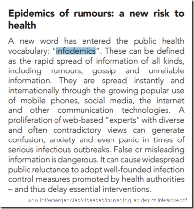 Epidemics of rumours: a new risk to health A new word has entered the public health vocabulary: “infodemics”. These can be defined as the rapid spread of information of all kinds, including rumours, gossip and unreliable information. They are spread instantly and internationally through the growing popular use of mobile phones, social media, the internet and other communication technologies. A proliferation of web-based “experts” with diverse and often contradictory views can generate confusion, anxiety and even panic in times of serious infectious outbreaks. False or misleading information is dangerous. It can cause widespread public reluctance to adopt well-founded infection control measures promoted by health authorities – and thus delay essential interventions.