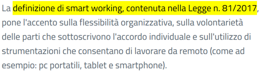 La definizione di smart working, contenuta nella Legge n. 81/2017, pone l'accento sulla flessibilità organizzativa, sulla volontarietà delle parti che sottoscrivono l'accordo individuale e sull'utilizzo di strumentazioni che consentano di lavorare da remoto (come ad esempio: pc portatili, tablet e smartphone).