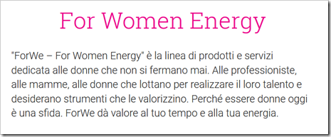 “ForWe – For Women Energy” è la linea di prodotti e servizi dedicata alle donne che non si fermano mai. Alle professioniste, alle mamme, alle donne che lottano per realizzare il loro talento e desiderano strumenti che le valorizzino. Perché essere donne oggi è una sfida. ForWe dà valore al tuo tempo e alla tua energia.