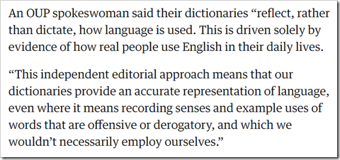 An OUP spokeswoman said their dictionaries “reflect, rather than dictate, how language is used. This is driven solely by evidence of how real people use English in their daily lives. “This independent editorial approach means that our dictionaries provide an accurate representation of language, even where it means recording senses and example uses of words that are offensive or derogatory, and which we wouldn’t necessarily employ ourselves.”
