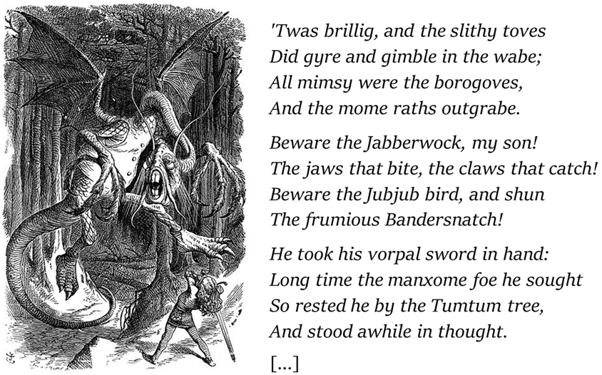 Prime strofe della poesia Jabberwocky: 'Twas brillig, and the slithy toves did gyre and gimble in the wabe; All mimsy were the borogoves, And the mome raths outgrabe. Beware the Jabberwock, my son! The jaws that bite, the claws that catch! Beware the Jubjub bird, and shun The frumious Bandersnatch!