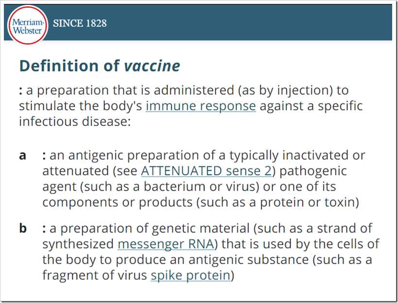 Definition of vaccine: a preparation that is administered (as by injection) to stimulate the body’s immune response against a specific infectious disease: a: an antigenic preparation of a typically inactivated or attenuated pathogenic agent (such as a bacterium or virus) or one of its components or products (such as a protein or toxin)  b: a preparation of genetic material (such as a strand of synthesized messenger RNA) that is used by the cells of the body to produce an antigenic substance (such as a fragment of virus spike protein)