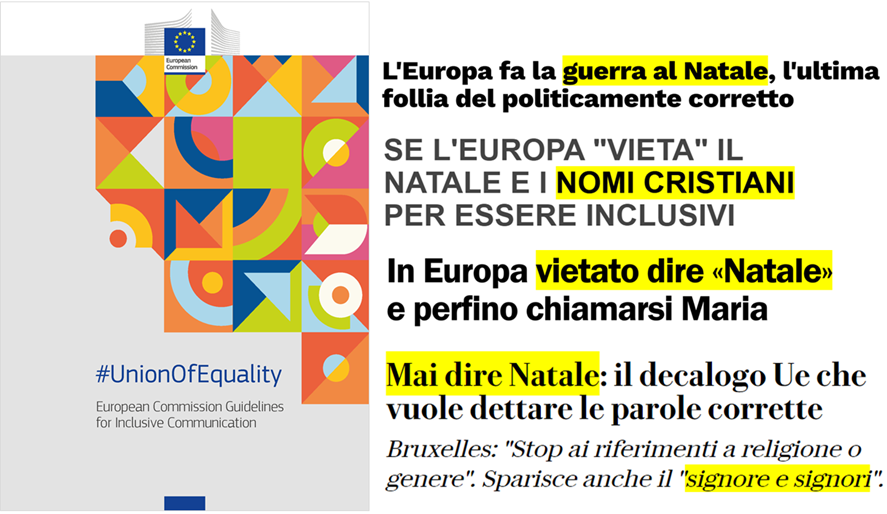 Titoli: 1 L’Europa fa la guerra al Natale, l’ultima follia del politicamente corretto; 2 Se l’Europa “vieta” il natale e i nomi cristiani per essere inclusivi; 3 In Europa vietato dire “Natale” e perfino chiamarsi Maria; 4 Mai dire Natale: il decalogo Ue che vuole dettare le parole corrette. Bruxelles: “Stop ai riferimenti a religione o genere”. Sparisce anche il “signore e signori”