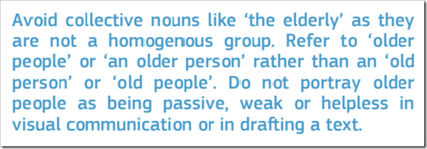 Avoid collective nouns like ‘the elderly’ as they are not a homogenous group. Refer to ‘older people’ or ‘an older person’ rather than an ‘old person’ or ‘old people’. Do not portray older people as being passive, weak or helpless in visual communication or in drafting a text. 