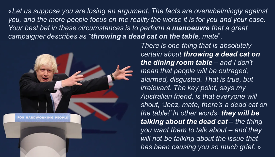 parole di Boris Johnson: “Let us suppose you are losing an argument. The facts are overwhelmingly against you, and the more people focus on the reality the worse it is for you and your case. Your best bet in these circumstances is to perform a manoeuvre that a great campaigner describes as “throwing a dead cat on the table, mate”. There is one thing that is absolutely certain about throwing a dead cat on the dining room table – and I don’t mean that people will be outraged, alarmed, disgusted. That is true, but irrelevant. The key point, says my Australian friend, is that everyone will shout, ‘Jeez, mate, there’s a dead cat on the table!’ In other words, they will be talking about the dead cat – the thing you want them to talk about – and they will not be talking about the issue that has been causing you so much grief.”