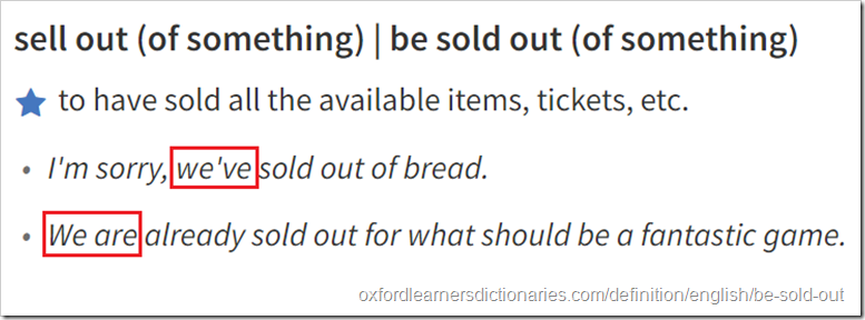 Definizione ed esempi da Oxford Dictionaries per “sell out (of something) | be sold out (of something): ​to have sold all the available items, tickets, etc  1 “I'm sorry, we've sold out of bread” 2 "We are already sold out for what should be a fantastic game”
