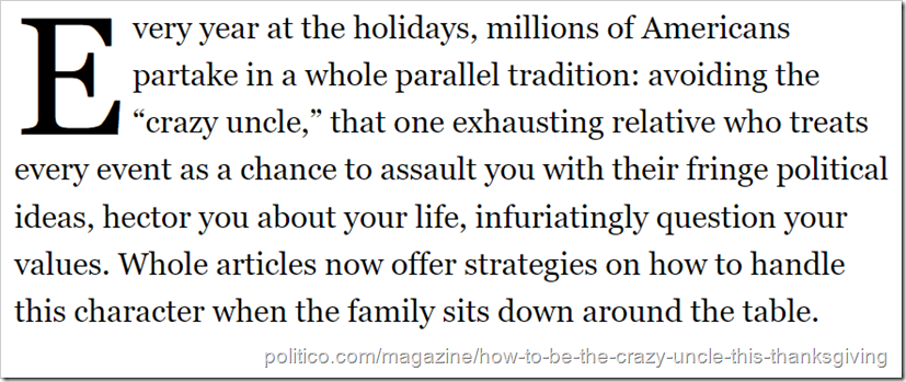 Testo: Every year at the holidays, millions of Americans partake in a whole parallel tradition: avoiding the “crazy uncle,” that one exhausting relative who treats every event as a chance to assault you with their fringe political ideas, hector you about your life, infuriatingly question your values. Whole articles now offer strategies on how to handle this character when the family sits down around the table.