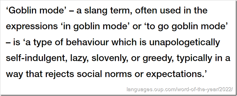 definizione da OUP: ‘Goblin mode’ – a slang term, often used in the expressions ‘in goblin mode’ or ‘to go goblin mode’ – is ‘a type of behaviour which is unapologetically self-indulgent, lazy, slovenly, or greedy, typically in a way that rejects social norms or expectations.’
