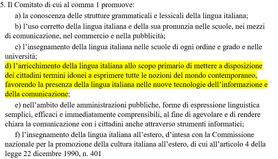 5. Il Comitato di cui al comma 1 promuove: a) la conoscenza delle strutture grammaticali e lessicali della lingua italiana; b) l’uso corretto della lingua italiana e della sua pronunzia nelle scuole, nei mezzi di comunicazione, nel commercio e nella pubblicità; c) l’insegnamento della lingua italiana nelle scuole di ogni ordine e grado e nelle università; d) l’arricchimento della lingua italiana allo scopo primario di mettere a disposizione dei cittadini termini idonei a esprimere tutte le nozioni del mondo contemporaneo, favorendo la presenza della lingua italiana nelle nuove tecnologie dell’informazione e della comunicazione; e) nell’ambito delle amministrazioni pubbliche, forme di espressione linguistica semplici, efficaci e immediatamente comprensibili, al fine di agevolare e di rendere chiara la comunicazione con i cittadini anche attraverso strumenti informatici; f) l’insegnamento della lingua italiana all’estero, d’intesa con la Commissione nazionale per la promozione della cultura italiana all’estero, di cui all’articolo 4 della legge 22 dicembre 1990, n. 401