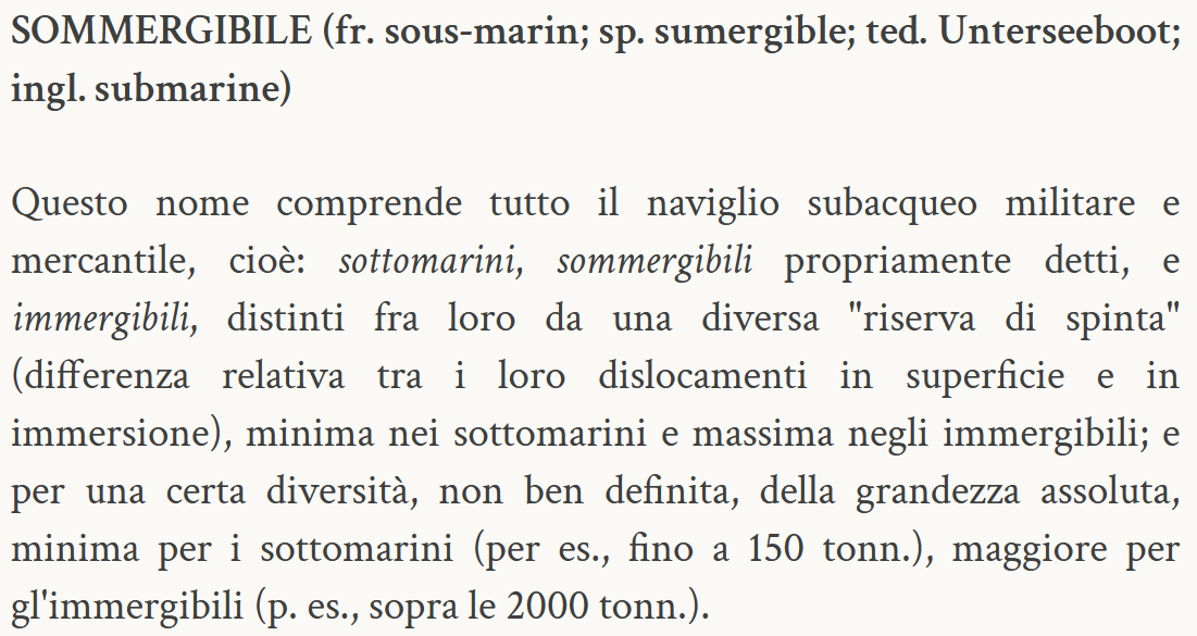 Testo: Questo nome comprende tutto il naviglio subacqueo militare e mercantile, cioè: sottomarini, sommergibili propriamente detti, e immergibili, distinti fra loro da una diversa "riserva di spinta" (differenza relativa tra i loro dislocamenti in superficie e in immersione), minima nei sottomarini e massima negli immergibili; e per una certa diversità, non ben definita, della grandezza assoluta, minima per i sottomarini (per es., fino a 150 tonn.), maggiore per gl'immergibili (p. es., sopra le 2000 tonn.).