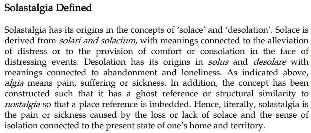 Definizione di Albrecht: “Solastalgia has its origins in the concepts of ‘solace’ and ‘desolation’. Solace is derived from solari and solacium , with meanings connected to the alleviation of distress or to the provision of comfort or consolation in the face of distressing events. Desolation has its origins in solus and desolare with meanings connected to abandonment and loneliness. As indicated above, algia means pain, suffering or sickness. In addition, the concept has been constructed such that it has a ghost reference or structural similarity to nostalgia so that a place reference is imbedded. Hence, literally, solastalgia is the pain or sickness caused by the loss or lack of solace and the sense of isolation connected to the present state of one’s home and territory” 