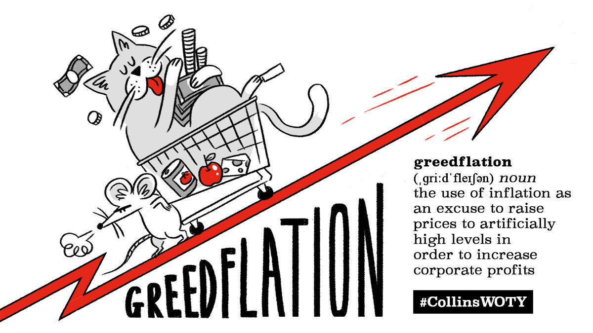 greedflation: he use of inflation as an excuse to raise prices to artificially high levels in order to increase corporate profits