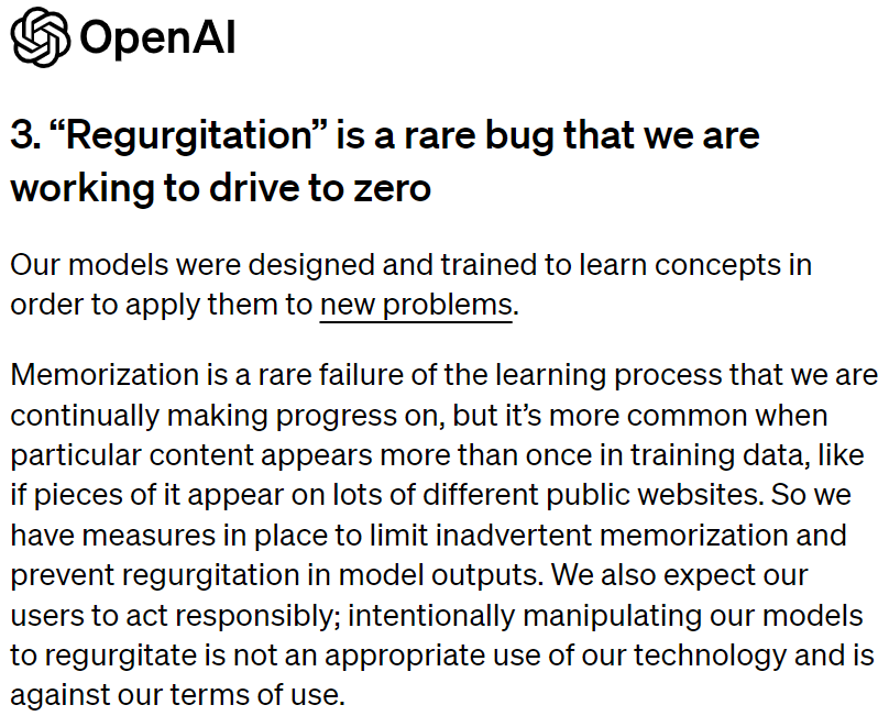 Dalla risposta di OpenAI: “Regurgitation” is a rare bug that we are working to drive to zero. Our models were designed and trained to learn concepts in order to apply them to new problems. Memorization is a rare failure of the learning process that we are continually making progress on, but it’s more common when particular content appears more than once in training data, like if pieces of it appear on lots of different public websites. So we have measures in place to limit inadvertent memorization and prevent regurgitation in model outputs. We also expect our users to act responsibly; intentionally manipulating our models to regurgitate is not an appropriate use of our technology and is against our terms of use.