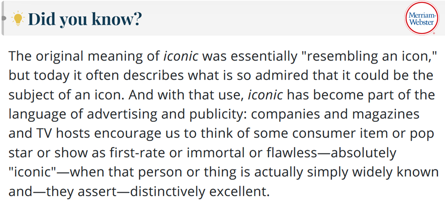 The original meaning of iconic was essentially “resembling an icon,” but today it often describes what is so admired that it could be the subject of an icon. And with that use, iconic has become part of the language of advertising and publicity: companies and magazines and TV hosts encourage us to think of some consumer item or pop star or show as first-rate or immortal or flawless—absolutely “iconic”—when that person or thing is actually simply widely known and—they assert—distinctively excellent.